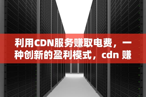 利用CDN服务赚取电费，一种创新的盈利模式，cdn 赚钱