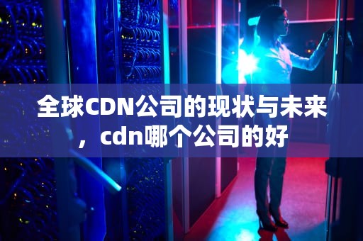 全球CDN公司的现状与未来，cdn哪个公司的好