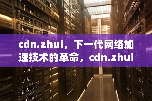 cdn.zhui，下一代网络加速技术的革命，cdn.zhuimeng.cloud