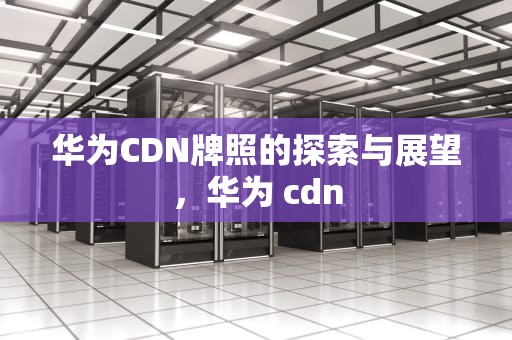 华为CDN牌照的探索与展望，华为 cdn