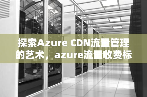 探索Azure CDN流量管理的艺术，azure流量收费标准
