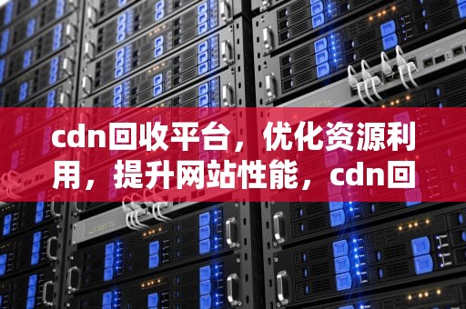 cdn回收平台，优化资源利用，提升网站性能，cdn回源收费吗