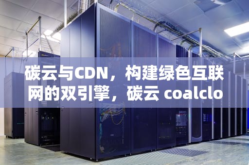 碳云与CDN，构建绿色互联网的双引擎，碳云 coalcloud