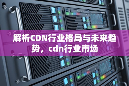 解析CDN行业格局与未来趋势，cdn行业市场