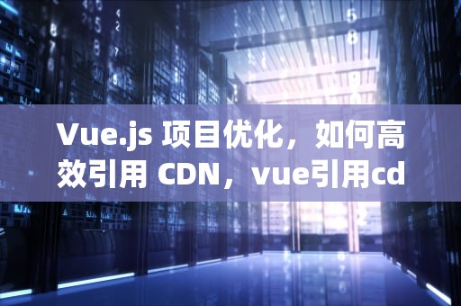 Vue.js 项目优化，如何高效引用 CDN，vue引用cdn文件