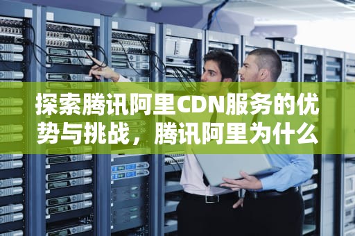 探索腾讯阿里CDN服务的优势与挑战，腾讯阿里为什么不在a股
