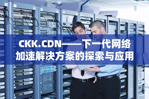 CKK.CDN——下一代网络加速解决方案的探索与应用