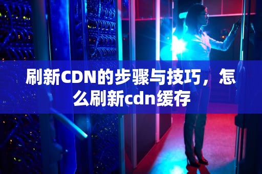 刷新CDN的步骤与技巧，怎么刷新cdn缓存