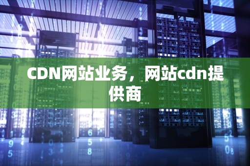 CDN网站业务，网站cdn提供商