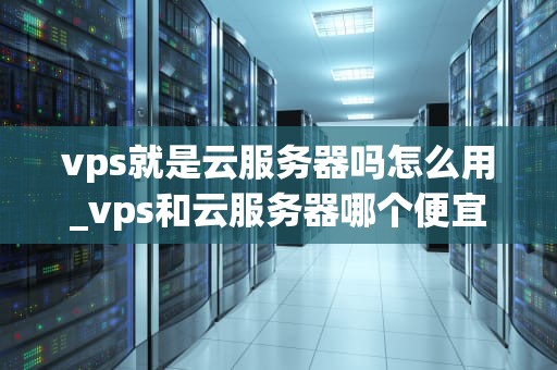 vps就是云服务器吗怎么用_vps和云服务器哪个便宜_深入理解VPS及其使用方法