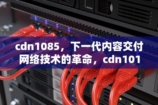 cdn1085，下一代内容交付网络技术的革命，cdn1015 cdnwk-bai-du-1