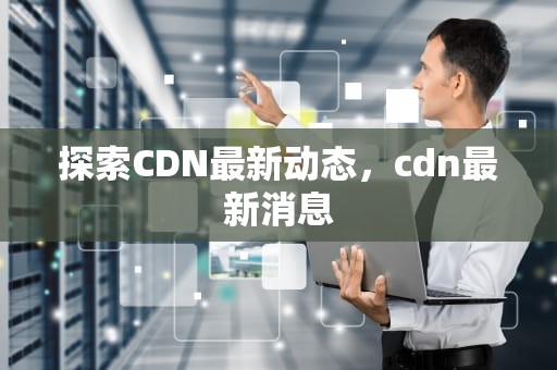 探索CDN最新动态，cdn最新消息