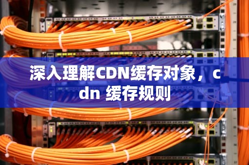 深入理解CDN缓存对象，cdn 缓存规则