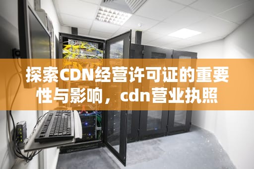 探索CDN经营许可证的重要性与影响，cdn营业执照