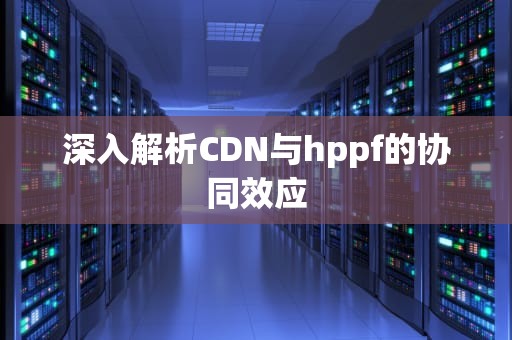 深入解析CDN与hppf的协同效应