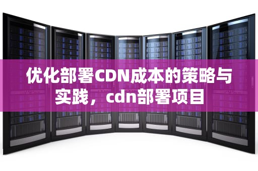 优化部署CDN成本的策略与实践，cdn部署项目