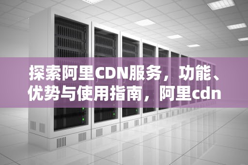 探索阿里CDN服务，功能、优势与使用指南，阿里cdn使用
