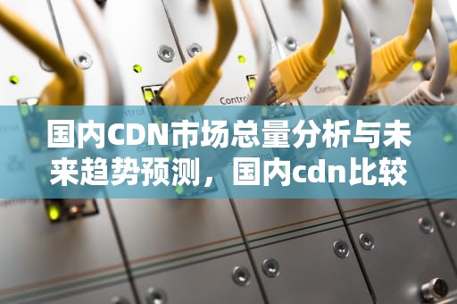 国内CDN市场总量分析与未来趋势预测，国内cdn比较