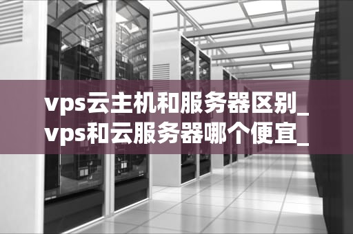 vps云主机和服务器区别_vps和云服务器哪个便宜_VPS云主机与服务器的区别