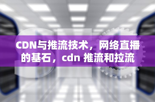 CDN与推流技术，网络直播的基石，cdn 推流和拉流