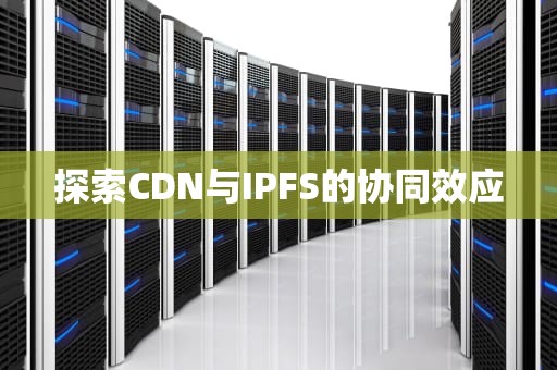 探索CDN与IPFS的协同效应
