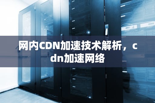 网内CDN加速技术解析，cdn加速网络