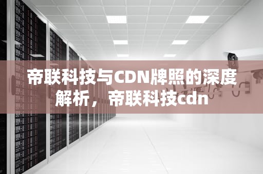帝联科技与CDN牌照的深度解析，帝联科技cdn