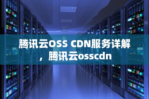 腾讯云OSS CDN服务详解，腾讯云osscdn