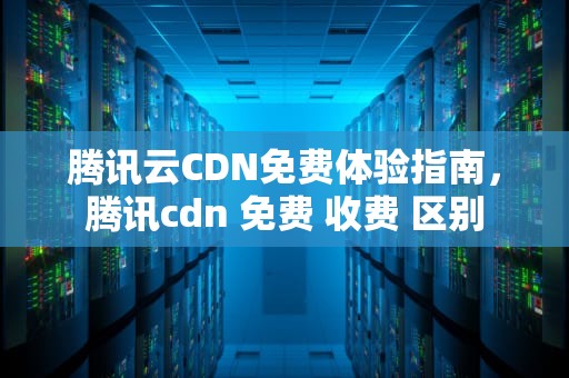 腾讯云CDN免费体验指南，腾讯cdn 免费 收费 区别