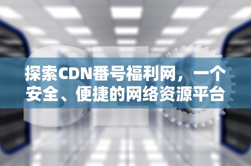 探索CDN番号福利网，一个安全、便捷的网络资源平台