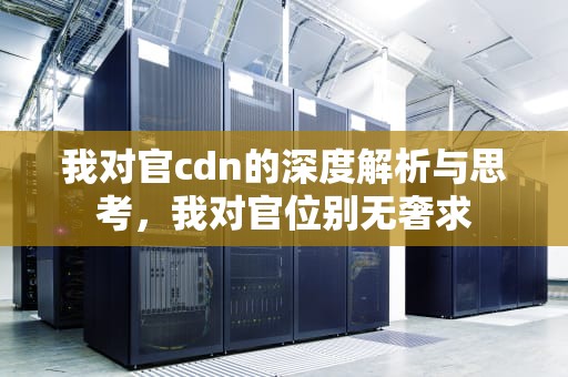 我对官cdn的深度解析与思考，我对官位别无奢求