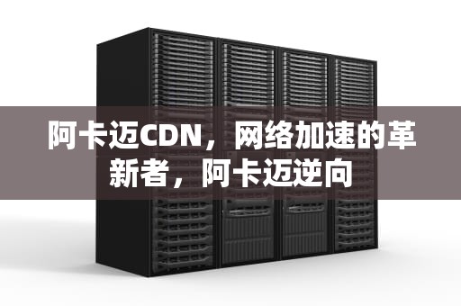 阿卡迈CDN，网络加速的革新者，阿卡迈逆向