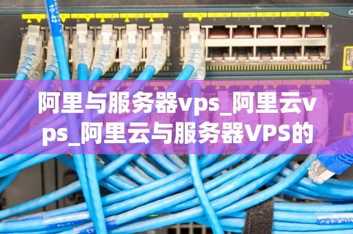 阿里与服务器vps_阿里云vps_阿里云与服务器VPS的深度解析
