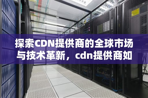 探索CDN提供商的全球市场与技术革新，cdn提供商如何查询