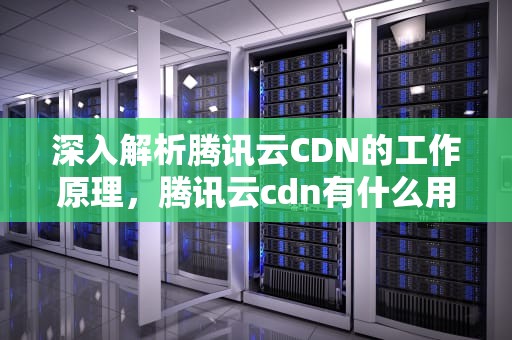 深入解析腾讯云CDN的工作原理，腾讯云cdn有什么用