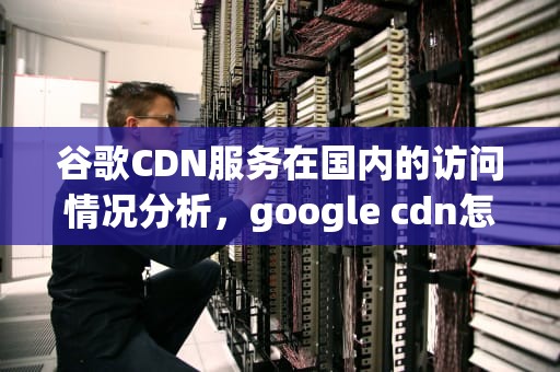 谷歌CDN服务在国内的访问情况分析，google cdn怎么用