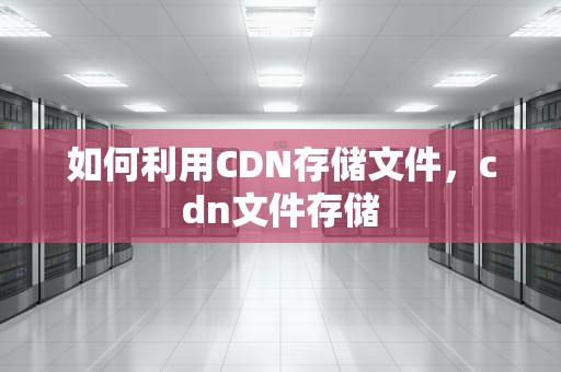 如何利用CDN存储文件，cdn文件存储