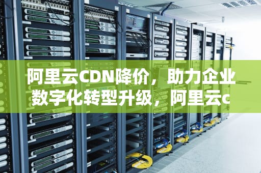 阿里云CDN降价，助力企业数字化转型升级，阿里云cdn再降价25% 新一轮价格战可能被触发?