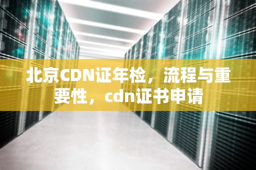北京CDN证年检，流程与重要性，cdn证书申请