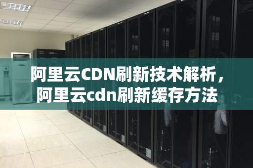 阿里云CDN刷新技术解析，阿里云cdn刷新缓存方法