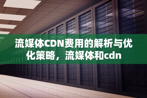 流媒体CDN费用的解析与优化策略，流媒体和cdn