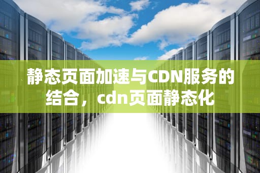 静态页面加速与CDN服务的结合，cdn页面静态化