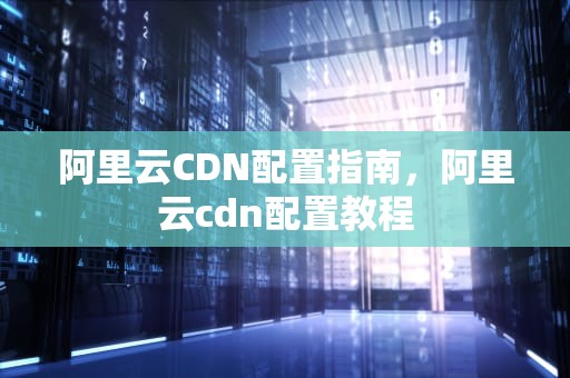 阿里云CDN配置指南，阿里云cdn配置教程