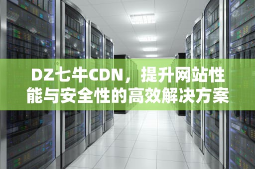 DZ七牛CDN，提升网站性能与安全性的高效解决方案，七牛cdn设置