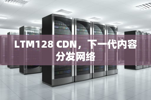 LTM128 CDN，下一代内容分发网络