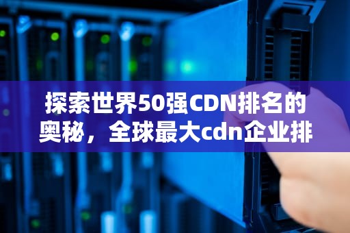探索世界50强CDN排名的奥秘，全球最大cdn企业排名