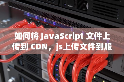 如何将 JavaScript 文件上传到 CDN，js上传文件到服务器