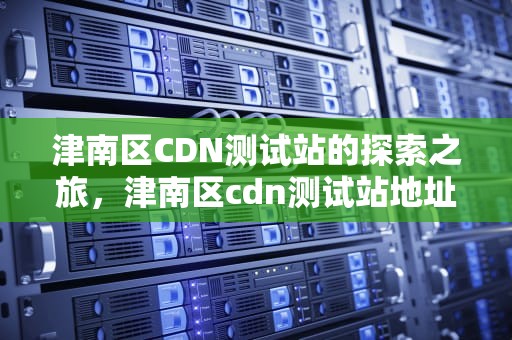 津南区CDN测试站的探索之旅，津南区cdn测试站地址
