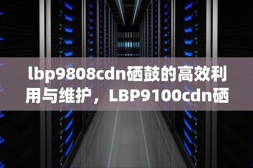 lbp9808cdn硒鼓的高效利用与维护，LBP9100cdn硒鼓