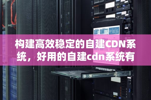 构建高效稳定的自建CDN系统，好用的自建cdn系统有哪些